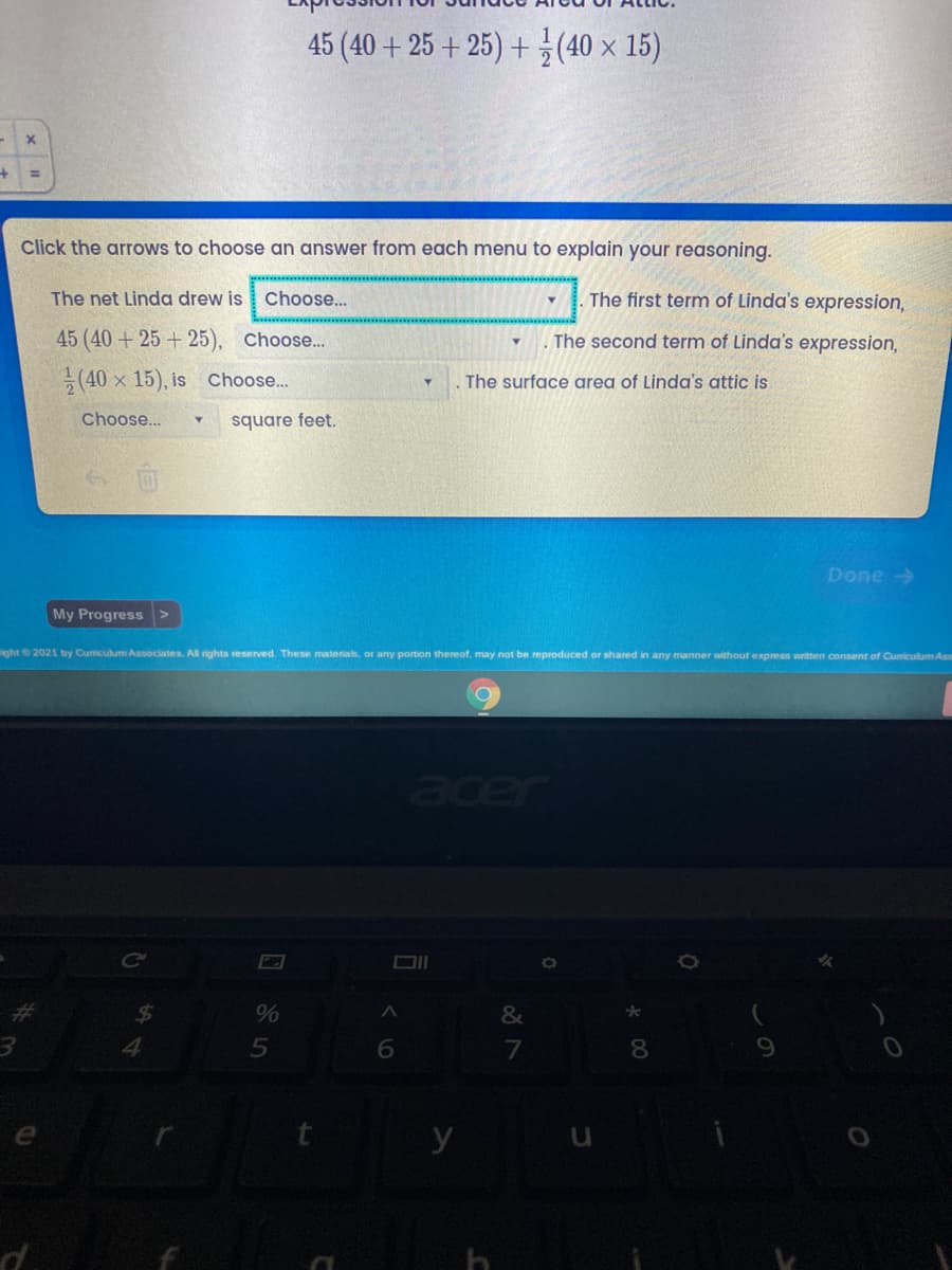 45 (40 + 25 + 25) + (40 x 15)
+
Click the arrows to choose an answer from each menu to explain your reasoning.
The net Linda drew is
Choose..
The first term of Linda's expression,
45 (40 + 25 + 25), Choose...
The second term of Linda's expression,
(40 x 15), is choose..
The surface area of Linda's attic is
Choose...
square feet.
Done →
My Progress
ight2021 by Cumiculum Associates. Al rights reserved. These materials, or any portion thereof, may not be reproduced or shared in any manner without express written consent of Cumiculum Ass
aer
%24
&
4.
8.
y
