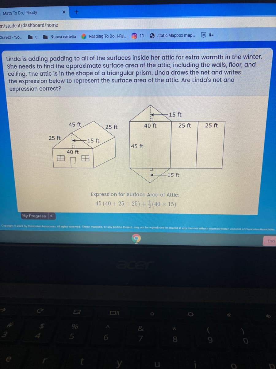 Math To Do, i-Ready
m/student/dashboard/home
Reading To Do, i-Re.
O 11
6 static Mapbox map..
10 it-
Chavez - "So.
Nuova cartella
Linda is adding padding to all of the surfaces inside her attic for extra warmth in the winter.
She needs to find the approximate surface area of the attic, including the walls, floor, and
ceiling. The attic is in the shape of a triangular prism. Linda draws the net and writes
the expression below to represent the surface area of the attic. Are Linda's net and
expression correct?
15 ft
45 ft
25 ft
40 ft
25 ft
25 ft
25 ft
15 ft
45 ft
40 ft
15 ft
Expression for Surface Area of Attic:
45 (40 +25 + 25) +(40 × 15)
My Progress >
Copyright 2021 by Curriculum Associates. Al rights reserved. These materials, or any portion thereof, may not be reproduced or shared in any manner without express weitten consent of Cumculum Associates
Esci
ace
%
5
8
