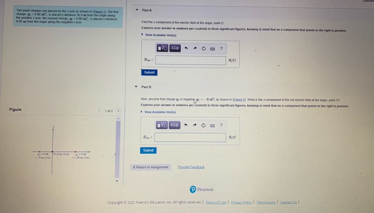 Two point charges are placed on the x axis as shown in (Flaure 1). The first
charge, q
the positive x axis; the second charge, q=6.00 nC, is placed a distance
9.00 m from the origin along the negative x axis
Part A
8.00 nC, is placed a distance 16.0 m from the origin along
Find the x-component of the electric field at the origin, point O.
Express your answer in newtons per coulomb to three significant figures, keeping in mind that an x component that points to the right is positive.
> View Available Hint(s)
N/C
Submit
Part B
Now, assume that charge qa is negative
:-6 nC, as shown in (Eigure 2). What is the x-component of the net electric field at the origin, point O?
Express your answer in newtons per coulomb to three significant figures, keeping
mind that an x component that points to the right is positive.
Figure
1 of 2 >
View Available Hint(s)
Eor =
N/C
Submit
O 0m. Om
(-9m. Om)
( 16m Om)
< Return to Assignment
Provide Feedback
P Pearson
Copyright © 2022 Pearson Education inc. All rights reserved. Terms of Use I Privacy Policy I Permissions I Contact Us I
