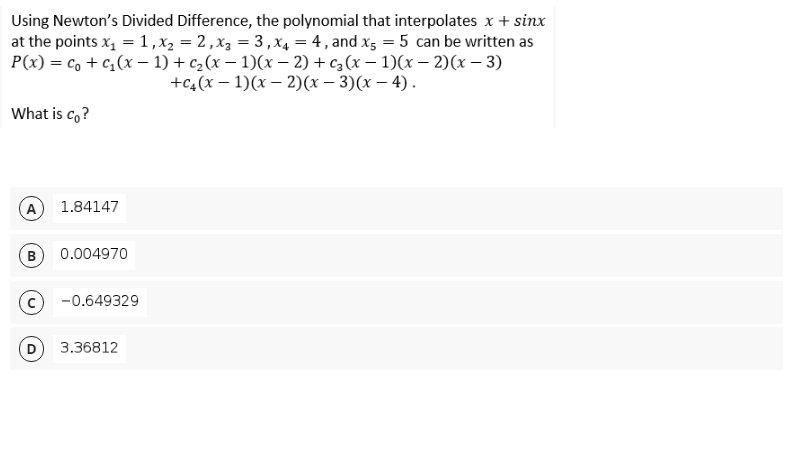 Using Newton's Divided Difference, the polynomial that interpolates x + sinx
at the points x, = 1,x2 = 2 ,x3 = 3,x4 = 4 , and xs = 5 can be written as
P(x) = c, + c,(x - 1) + c,(x – 1)(x – 2) + cz (x – 1)(x – 2)(x – 3)
+C4 (х — 1)(х — 2)(х — 3)(х — 4).
What is c, ?
A
1.84147
B
0.004970
-0.649329
3.36812
