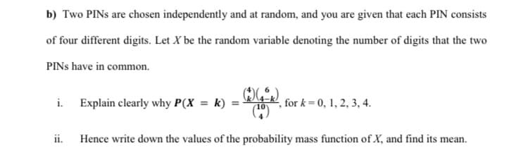 b) Two PINS are chosen independently and at random, and you are given that each PIN consists
of four different digits. Let X be the random variable denoting the number of digits that the two
PINS have in common.
R
i. Explain clearly why P(X = k) =
,for k= 0, 1, 2, 3, 4.
ii. Hence write down the values of the probability mass function of X, and find its mean.
