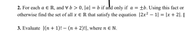 2. For each a e R, and V b > 0, Ja| = b if and only if a = +b. Using this fact or
otherwise find the set of all x E R that satisfy the equation |2x² – 1| = |x + 2|. I
3. Evaluate |(n + 1)! – (n + 2)!|, where n E N.
