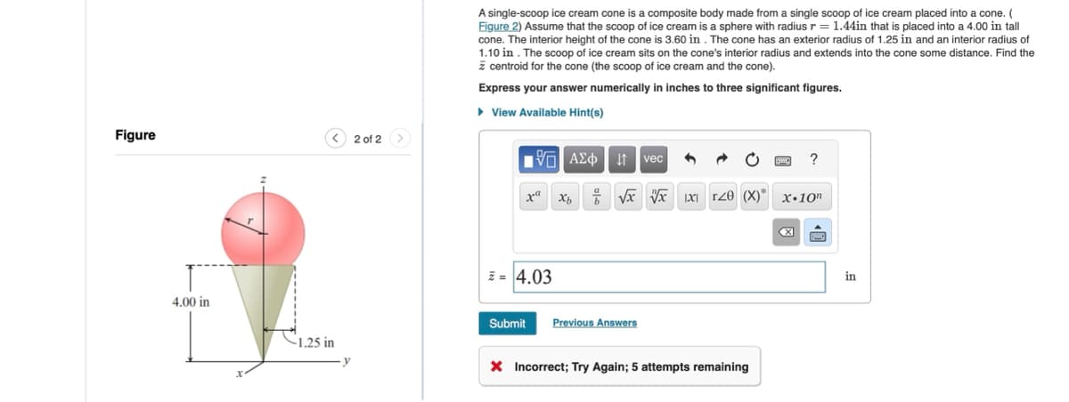 Figure
<
2 of 2
4.00 in
1.25 in
A single-scoop ice cream cone is a composite body made from a single scoop of ice cream placed into a cone. (
Figure 2) Assume that the scoop of ice cream is a sphere with radius r = 1.44in that is placed into a 4.00 in tall
cone. The interior height of the cone is 3.60 in. The cone has an exterior radius of 1.25 in and an interior radius of
1.10 in. The scoop of ice cream sits on the cone's interior radius and extends into the cone some distance. Find the
centroid for the cone (the scoop of ice cream and the cone).
Express your answer numerically in inches to three significant figures.
▸ View Available Hint(s)
1 ΑΣΦ Η vec
xXxb
?
√√√xxr20 (X)* x.10"
z=4.03
Submit
Previous Answers
× Incorrect; Try Again; 5 attempts remaining
www
in