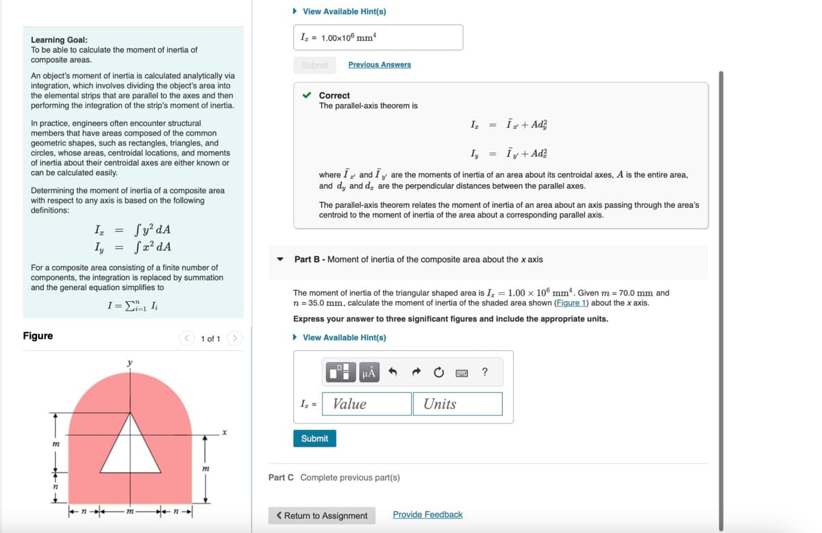 Learning Goal:
To be able to calculate the moment of inertia of
composite areas.
An object's moment of inertia is calculated analytically via
integration, which involves dividing the object's area into
the elemental strips that are parallel to the axes and then
performing the integration of the strip's moment of inertia.
In practice, engineers often encounter structural
members that have areas composed of the common
geometric shapes, such as rectangles, triangles, and
circles, whose areas, centroidal locations, and moments
of inertia about their centroidal axes are either known or
can be calculated easily.
Determining the moment of inertia of a composite area
with respect to any axis is based on the following
definitions:
▸ View Available Hint(s)
Iz = 1.00×106 mm²
Submit Previous Answers
Correct
The parallel-axis theorem is
Iz
=
I+Ad
Iy = I + Ad²
where I and I are the moments of inertia of an area about its centroidal axes, A is the entire area,
and dy, and d₂ are the perpendicular distances between the parallel axes.
The parallel-axis theorem relates the moment of inertia of an area about an axis passing through the area's
centroid to the moment of inertia of the area about a corresponding parallel axis.
I₁ =
Ly
=
√ y² dA
√x² dA
For a composite area consisting of a finite number of
components, the integration is replaced by summation
and the general equation simplifies to
▼Part B - Moment of inertia of the composite area about the x axis
Figure
1 = ΣΙ
1 of 1
<
The moment of inertia of the triangular shaped area is I = 1.00 x 106 mm. Given m = 70.0 mm and
n = 35.0 mm, calculate the moment of inertia of the shaded area shown (Figure 1) about the x axis.
Express your answer to three significant figures and include the appropriate units.
▸ View Available Hint(s)
Ix = Value
Units
Submit
Part C Complete previous part(s)
n
< Return to Assignment
Provide Feedback
?