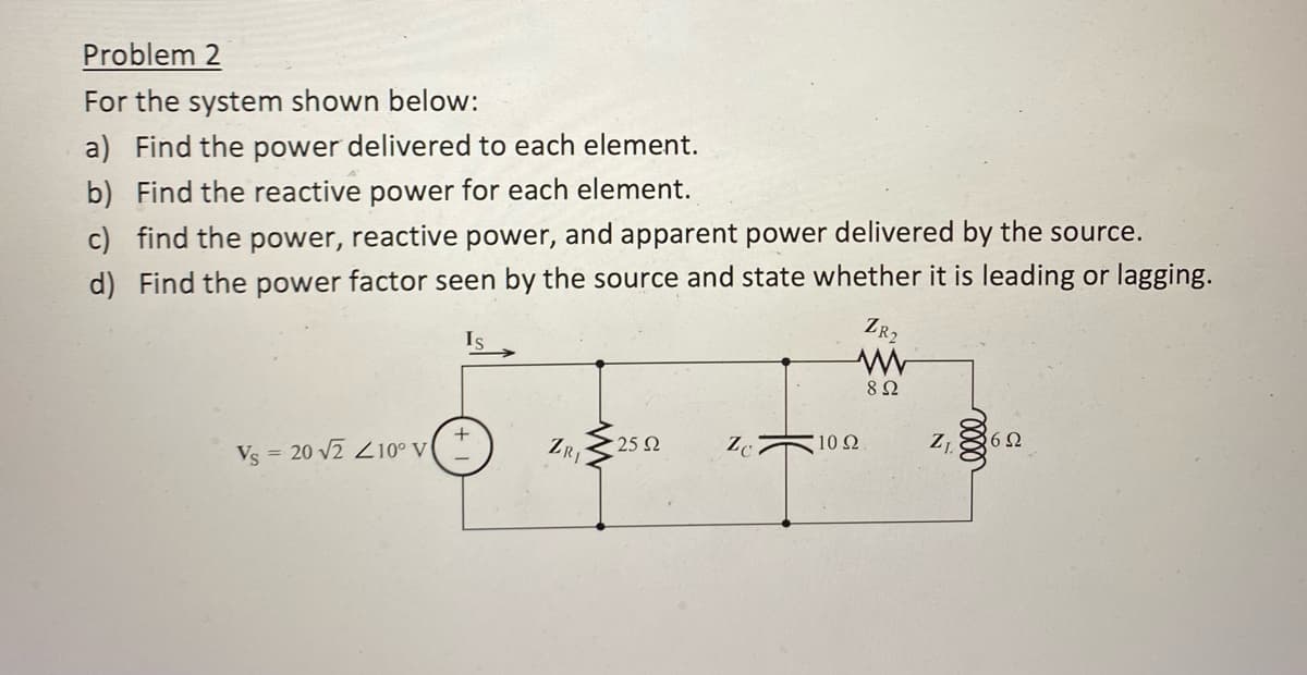 Problem 2
For the system shown below:
a) Find the power delivered to each element.
b) Find the reactive power for each element.
c) find the power, reactive power, and apparent power delivered by the source.
d) Find the power factor seen by the source and state whether it is leading or lagging.
ZR₂
Is
Vs = 20 √2 210° V
ZRI
25 Ω
Zc
'10 Ω
8 Ω
Z₁
6Ω