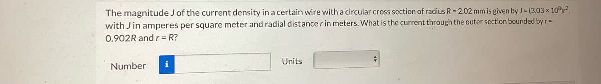 The magnitude J of the current density in a certain wire with a circular cross section of radius R = 2.02 mm is given by J = (3.03 × 108) r²,
with Jin amperes per square meter and radial distance r in meters. What is the current through the outer section bounded by r =
0.902R and r = R?
Number
i
Units