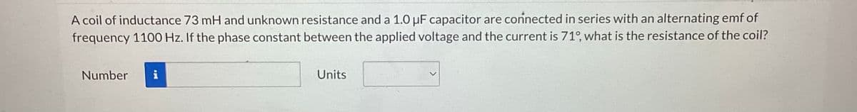 A coil of inductance 73 mH and unknown resistance and a 1.0 μF capacitor are connected in series with an alternating emf of
frequency 1100 Hz. If the phase constant between the applied voltage and the current is 71°, what is the resistance of the coil?
Number
Units