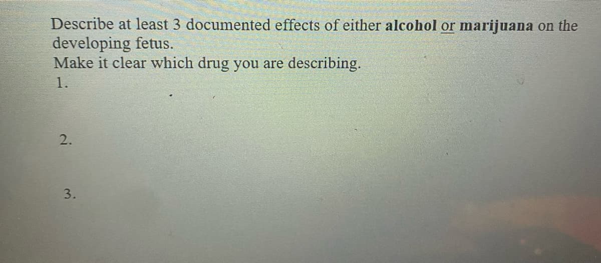 Describe at least 3 documented effects of either alcohol or marijuana on the
developing fetus.
Make it clear which drug you are describing.
1.
2.
3.