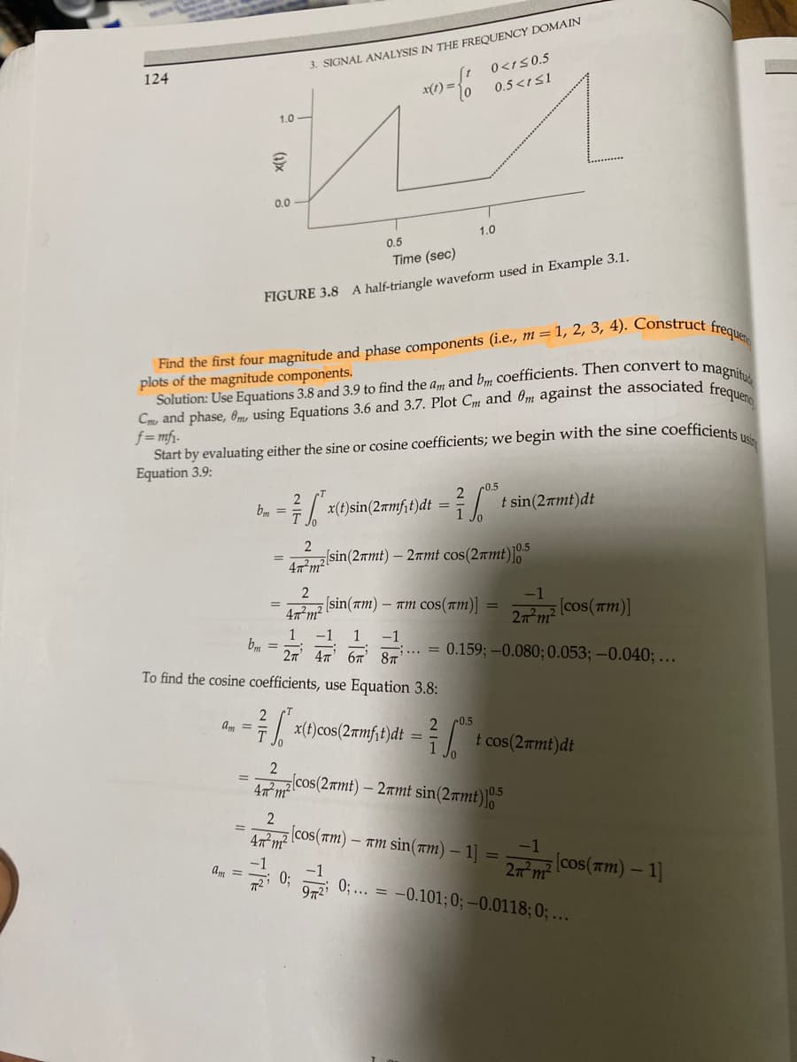 124
1.0
Ak
0.0
=
am =
bm=
3. SIGNAL ANALYSIS IN THE FREQUENCY DOMAIN
{ /
0.5
Time (sec)
FIGURE 3.8 A half-triangle waveform used in Example 3.1.
Find the first four magnitude and phase components (i.e., m = 1, 2, 3, 4). Construct
plots of the magnitude components.
Solution: Use Equations 3.8 and 3.9 to find the am and bm coefficients. Then convert to magnitud
Cm, and phase, 0m, using Equations 3.6 and 3.7. Plot Cm and 0m against the associated frequeno
Start by evaluating either the sine or cosine coefficients; we begin with the sine coefficients usi
f=mfi.
Equation 3.9:
7 6²
--7/
am =
x(1) =
2
47²m²
To find the cosine coefficients, use Equation 3.8:
[x(t)cos(2amfit)dt
*x(t)sin (2 mft) dt = ²²
1
2
47² m²
2
47m² sin (2amt) - 2mmt cos(2mt)]0.5
0<1≤0.5
0.5 <1 ≤1
1.0
[cos(TM)
[sin(am) - nm cos(TM)]
1
-1 1 -1
bm=
2T 4T 6T 8T ;... = 0.159; -0.080; 0.053; -0.040;...
=
0.5
2
2
0.5
2
=
47 m² cos (2πmt) - 2 mt sin(2πmt)10.5
t sin(2+mt)dt
-1
2n²m²
-am sin(am) - 1] =
t cos(2nmt)dt
[cos(TM)]
-1
27m² (cos(m) - 1]
frequenc
0;... = -0.101; 0; -0.0118; 0; ...