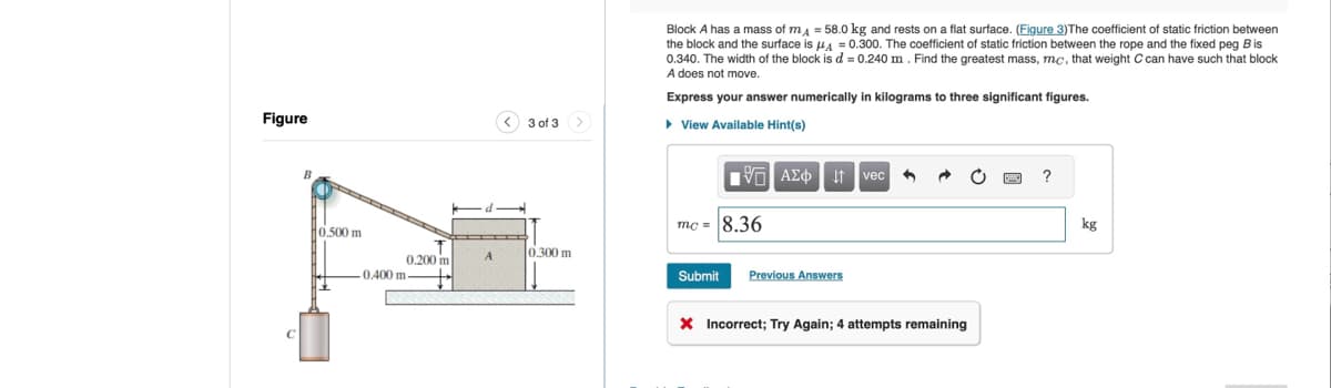 Figure
B
0.500 m
<
3 of 3
Block A has a mass of mд = 58.0 kg and rests on a flat surface. (Figure 3)The coefficient of static friction between
the block and the surface is μA = 0.300. The coefficient of static friction between the rope and the fixed peg Bis
0.340. The width of the block is d = 0.240 m. Find the greatest mass, mc, that weight C can have such that block
A does not move.
Express your answer numerically in kilograms to three significant figures.
▸ View Available Hint(s)
1 ΑΣΦ Η vec
mc=8.36
A
0.300 m
0.200 m
-0.400 m-
Submit
Previous Answers
Incorrect; Try Again; 4 attempts remaining
?
kg