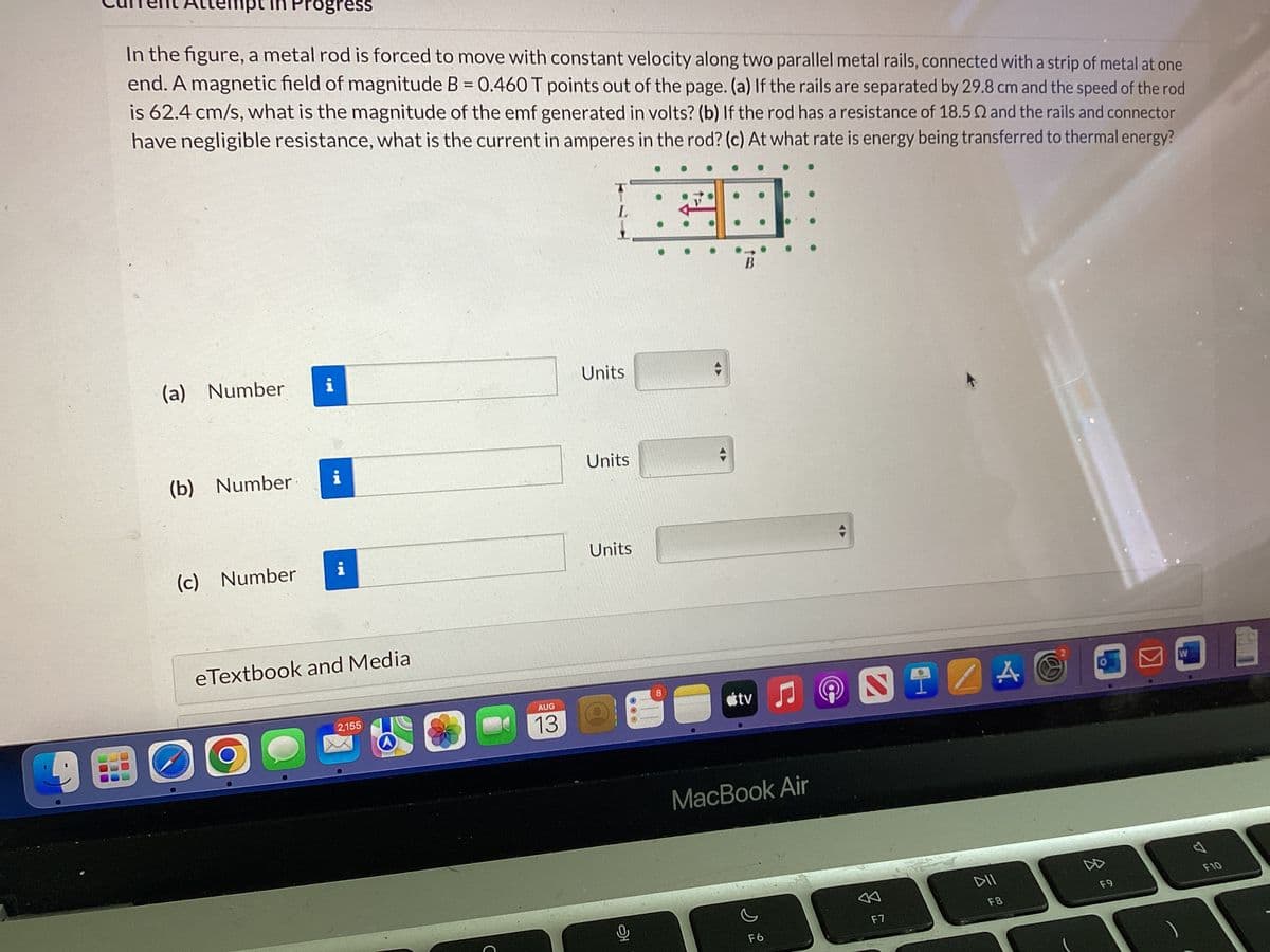 mpt in Progress
In the figure, a metal rod is forced to move with constant velocity along two parallel metal rails, connected with a strip of metal at one
end. A magnetic field of magnitude B = 0.460 T points out of the page. (a) If the rails are separated by 29.8 cm and the speed of the rod
is 62.4 cm/s, what is the magnitude of the emf generated in volts? (b) If the rod has a resistance of 18.50 and the rails and connector
have negligible resistance, what is the current in amperes in the rod? (c) At what rate is energy being transferred to thermal energy?
303
(a) Number
(b) Number.
(c) Number
MI
i
i
i
Pull -
eTextbook and Media
2,155
A
с
AUG
13
Units
Units
Units
8
B
tv
MacBook Air
F6
NIZAC
F7
DII
F8
DD
F9
A
F10