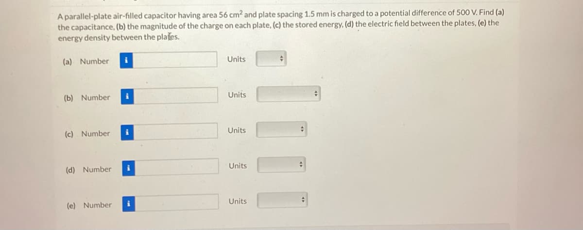 A parallel-plate air-filled capacitor having area 56 cm² and plate spacing 1.5 mm is charged to a potential difference of 500 V. Find (a)
the capacitance, (b) the magnitude of the charge on each plate, (c) the stored energy, (d) the electric field between the plates, (e) the
energy density between the plates.
(a) Number
(b) Number
(c) Number
(d) Number
(e) Number
i
i
i
Units
Units
Units
Units
Units
#