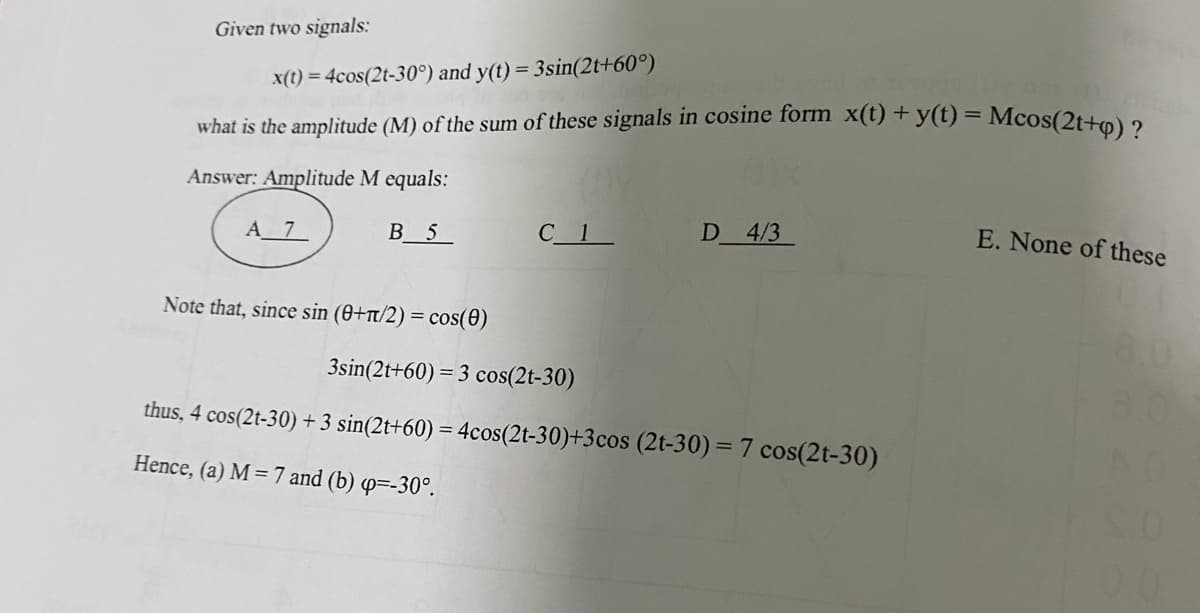 Given two signals:
x(t) = 4cos(2t-30°) and y(t)= 3sin(2t+60°)
what is the amplitude (M) of the sum of these signals in cosine form x(t) + y(t) = Mcos(2t+q) ?
Answer: Amplitude M equals:
A 7
B 5
Note that, since sin (0+π/2) = cos(0)
D 4/3
3sin(2t+60) = 3 cos(2t-30)
thus, 4 cos(2t-30) + 3 sin(2t+60) = 4cos(2t-30)+3 cos (2t-30) = 7 cos(2t-30)
Hence, (a) M =7 and (b) qp=-30°.
E. None of these