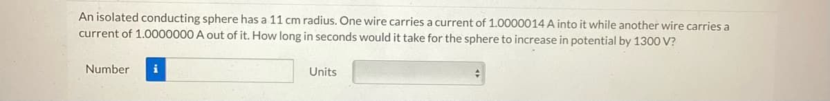 An isolated conducting sphere has a 11 cm radius. One wire carries a current of 1.0000014 A into it while another wire carries a
current of 1.0000000 A out of it. How long in seconds would it take for the sphere to increase in potential by 1300 V?
Number i
Units