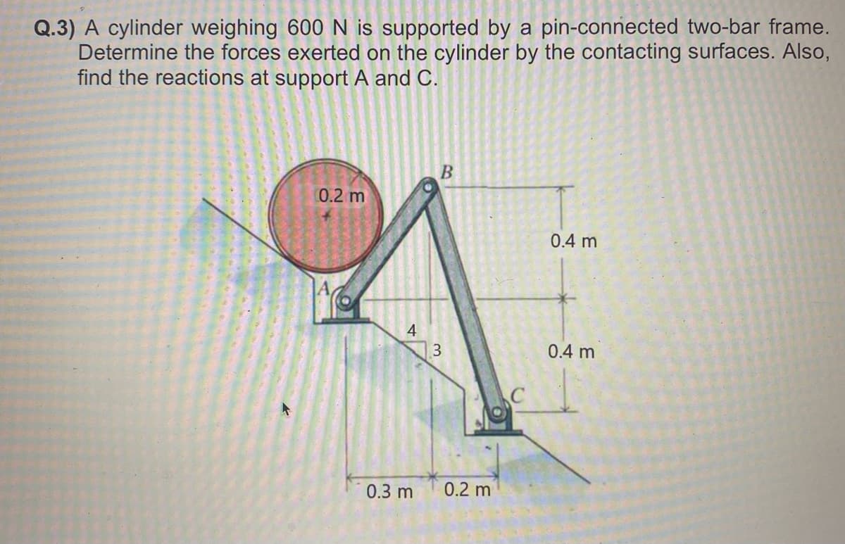 Q.3) A cylinder weighing 600 N is supported by a pin-connected two-bar frame.
Determine the forces exerted on the cylinder by the contacting surfaces. Also,
find the reactions at support A and C.
0.2 m
4
0.3 m
B
3
0.2 m
C
0.4 m
0.4 m