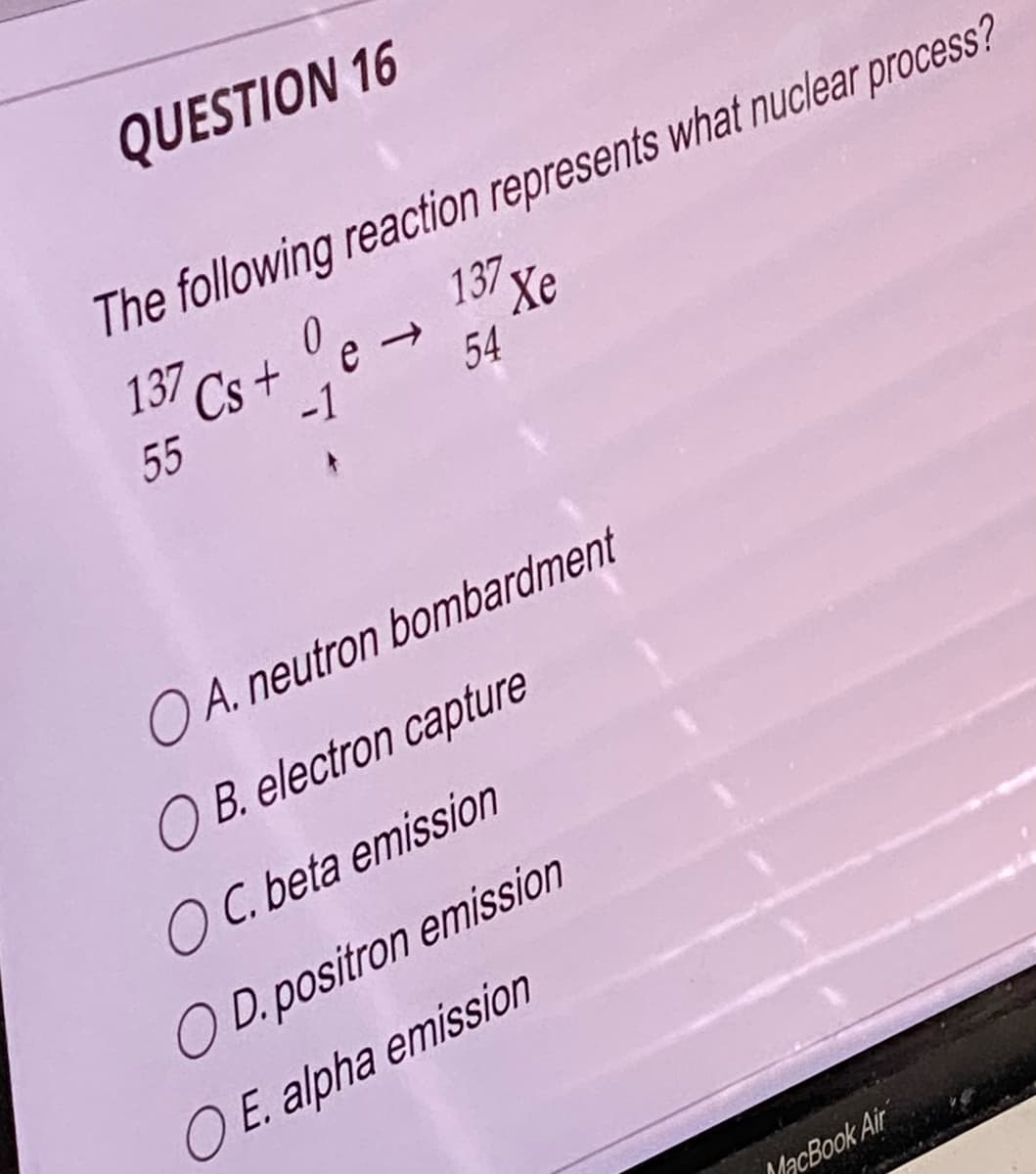 QUESTION 16
The following reaction represents what nuclear process?
137 Xe
0
137 Cs+e →
54
-1
55
OA. neutron bombardment
OB. electron capture
OC. beta emission
OD.positron emission
O E. alpha emission
MacBook Air