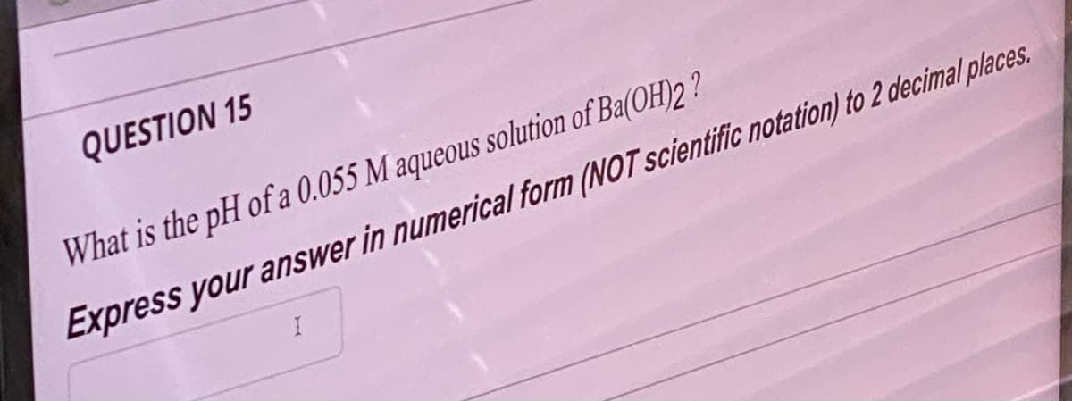 QUESTION 15
What is the pH of a 0.055 M aqueous solution of Ba(OH)2?
Express your answer in numerical form (NOT scientific notation) to 2 decimal places.
I