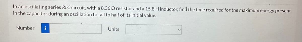 In an oscillating series RLC circuit, with a 8.36 resistor and a 15.8 H inductor, find the time required for the maximum energy present
in the capacitor during an oscillation to fall to half of its initial value.
Number
Units