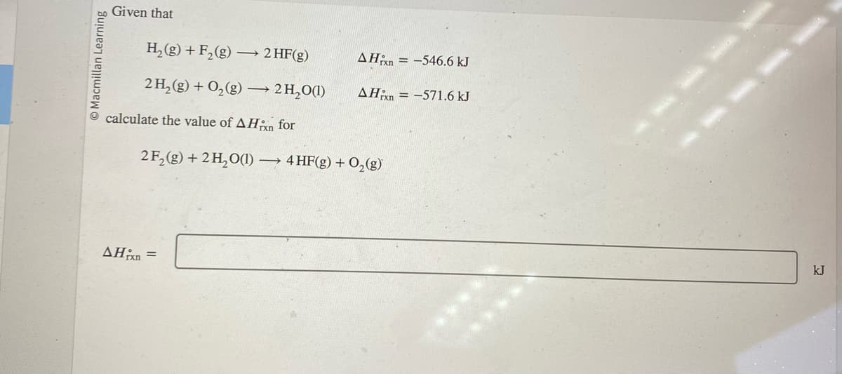 Macmillan Learning
Given that
H₂(g) + F₂ (g) -
2 H₂(g) + O₂(g) →→→ 2H₂O(1)
→ 2 HF(g)
calculate the value of A Hixn for
2 F₂ (g) + 2H₂O(1) ->
AHixn =
AH-546.6 kJ
AHxn=-571.6 kJ
4 HF(g) + O₂(g)
**********
kJ