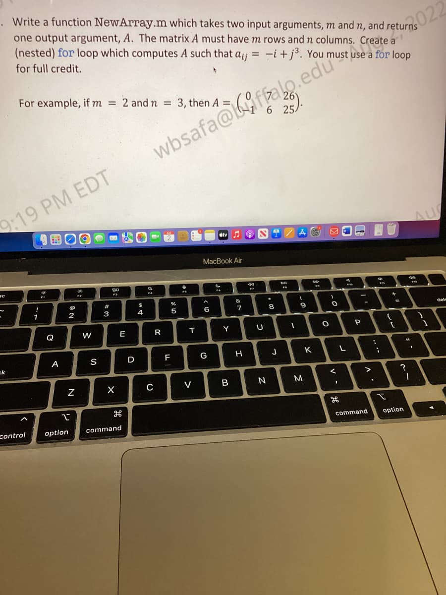 Write a function NewArray.m which takes two input arguments, m and n, and returns
one output argument, A. The matrix A must have m rows and n columns. Create a
(nested) for loop which computes A such that aij = = -i+j³. You must use a for loop
for full credit.
022
wbsafa@ffalo.edustuse rate
9:19 PM EDT
Вс
C
For example, if m= 2 and n = 3, then A=
ck
control
!
1
FI
BO
Q
A
@
2
N
2
option
F2
W
S
#
3
80
F3
X
E
H
command
D
$
4
a
C
R
LL
%
5
F
+
FS
T
V
MacBook Air
6
G
F6
tv 9
Y
B
&
7
H
1 6 25/
34
U
N
8
25).
J
F
I
(
9
M
K
**
O
)
0
<
1
9
L
F10
P
>
command
:
.
;
F
I
{
-
[
11
?
option
1
.
I
1
del