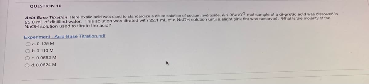 QUESTION 10
Acid-Base Titration Here oxalic acid was used to standardize a dilute solution of sodium hydroxide. A 1.38x10-3 mol sample of a di-protic acid was dissolved in
25.0 mL of distilled water. This solution was titrated with 22.1 mL of a NaOH solution until a slight pink tint was observed. What is the molarity of the
NaOH solution used to titrate the acid?
Experiment - Acid-Base Titration.pdf
O a. 0.125 M
O b. 0.110 M
O c. 0.0552 M
O d. 0.0624 M