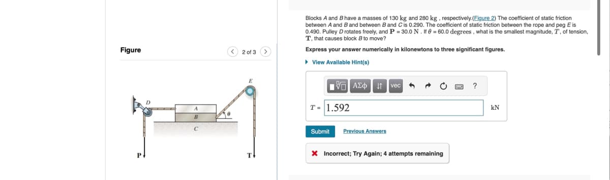 Figure
< 2 of 3
Blocks A and B have a masses of 130 kg and 280 kg, respectively.(Figure 2) The coefficient of static friction
between A and B and between B and C is 0.290. The coefficient of static friction between the rope and peg E is
0.490. Pulley D rotates freely, and P = 30.0 N. If = 60.0 degrees, what is the smallest magnitude, T, of tension,
T, that causes block B to move?
Express your answer numerically in kilonewtons to three significant figures.
▸ View Available Hint(s)
1 ΑΣΦ vec
A
T= 1.592
B
Submit
Previous Answers
Incorrect; Try Again; 4 attempts remaining
?
ΕΝ