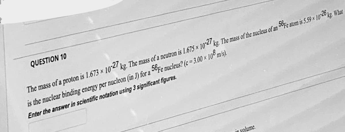 QUESTION 10
The mass of a proton is 1.673 x 10-27 kg. The mass of a neutron is 1.675 x 10-27 kg. The mass of the nucleus of an 56Fe atom is 5.59 x 10-26 kg. What
is the nuclear binding energy per nucleon (in J) for a 56Fe nucleus? (c = 3.00 × 108 m/s).
Enter the answer in scientific notation using 3 significant figures.
in volume.