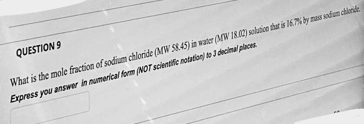 QUESTION 9
What is the mole fraction of sodium chloride (MW 58.45) in water (MW 18.02) solution that is 16.7% by mass sodium chloride.
Express you answer in numerical form (NOT scientific notation) to 3 decimal places.