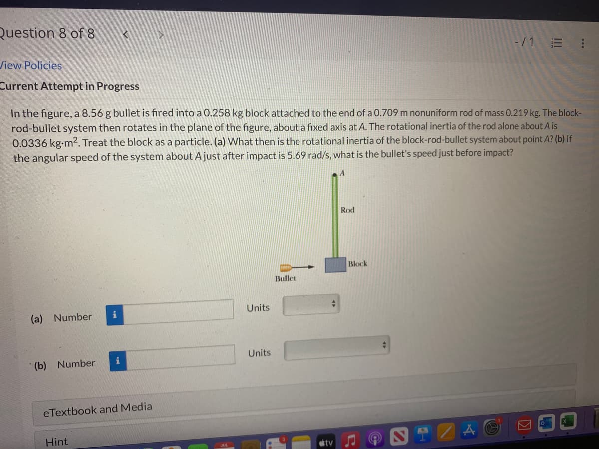 Question 8 of 8
View Policies
Current Attempt in Progress
(a) Number
(b) Number
In the figure, a 8.56 g bullet is fired into a 0.258 kg block attached to the end of a 0.709 m nonuniform rod of mass 0.219 kg. The block-
rod-bullet system then rotates in the plane of the figure, about a fixed axis at A. The rotational inertia of the rod alone about A is
0.0336 kg-m². Treat the block as a particle. (a) What then is the rotational inertia of the block-rod-bullet system about point A? (b) If
the angular speed of the system about A just after impact is 5.69 rad/s, what is the bullet's speed just before impact?
<
i
Hint
i
eTextbook and Media
>
Units
Units
Bullet
tv
Rod
-/1 E
Block