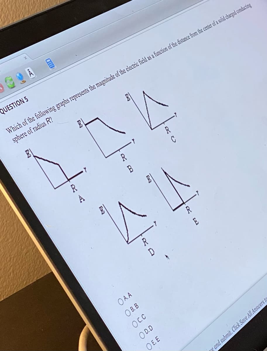 A
QUESTION 5
Which of the following graphs represents the magnitude of the electric field as a function of the distance from the center of a solid charged conducting
sphere of radius R?
R
444
R
B
A
OA.A
OB.B
OC.C
R
D
R
OD.D
OE.E
C
e and submit. Click Save All Answers to