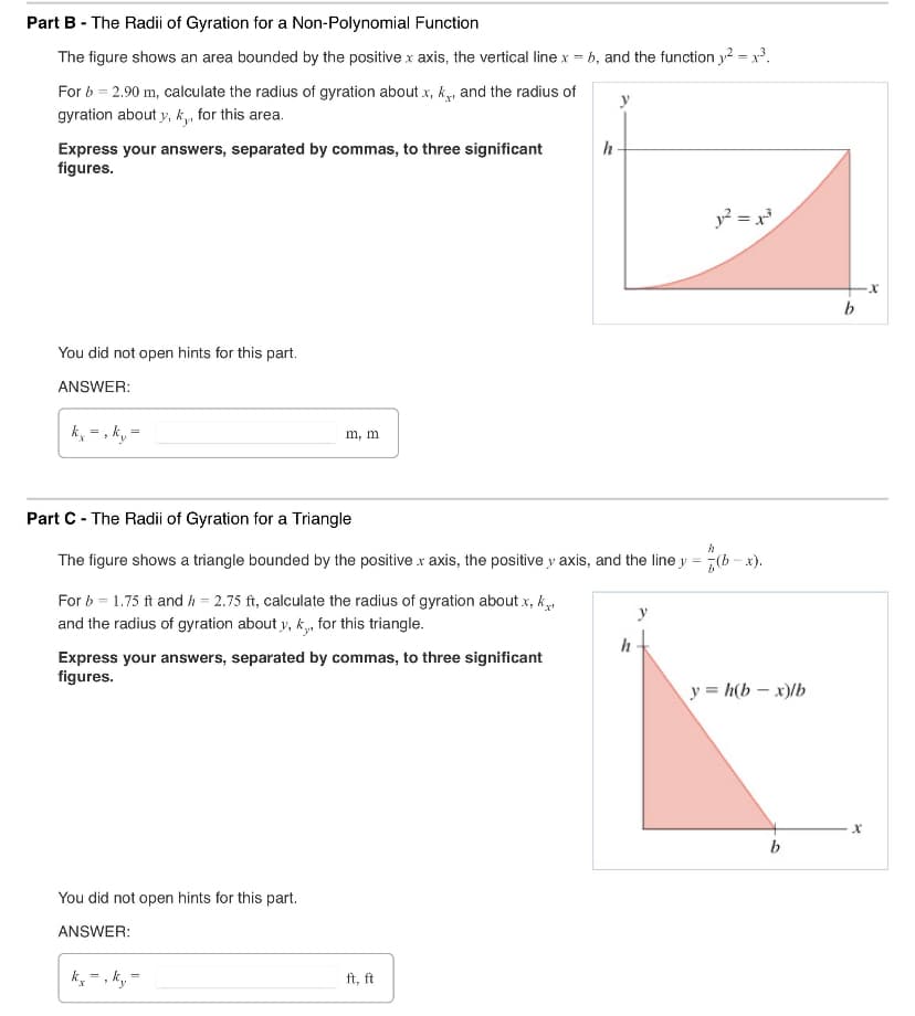 Part B - The Radii of Gyration for a Non-Polynomial Function
The figure shows an area bounded by the positive x axis, the vertical line x = b, and the function 2 = 13.
For b = 2.90 m, calculate the radius of gyration about x, k, and the radius of
gyration about y, ky, for this area.
Express your answers, separated by commas, to three significant
figures.
h
You did not open hints for this part.
ANSWER:
=
kx-, ky
m, m
y² = x³
Part C - The Radii of Gyration for a Triangle
h
The figure shows a triangle bounded by the positive x axis, the positive y axis, and the line y = *(b-x).
For b 1.75 ft and h = 2.75 ft, calculate the radius of gyration about.x, k
and the radius of gyration about y, k, for this triangle.
Express your answers, separated by commas, to three significant
figures.
You did not open hints for this part.
ANSWER:
=
ft, ft
h
y=h(b-x)/b
b
-x
b
x