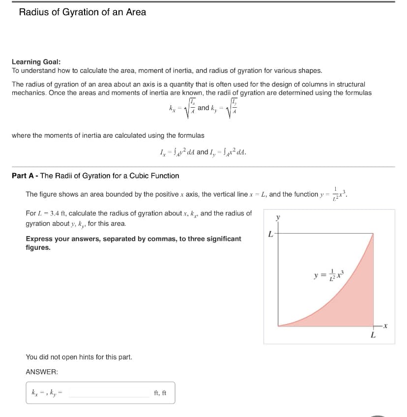 Radius of Gyration of an Area
Learning Goal:
To understand how to calculate the area, moment of inertia, and radius of gyration for various shapes.
The radius of gyration of an area about an axis is a quantity that is often used for the design of columns in structural
mechanics. Once the areas and moments of inertia are known, the radii of gyration are determined using the formulas
kx
and ky
where the moments of inertia are calculated using the formulas
Ix=14² dA and I, 4x² dA.
Part A - The Radii of Gyration for a Cubic Function
The figure shows an area bounded by the positive x axis, the vertical line x = L, and the function y
For L = 3.4 ft, calculate the radius of gyration about x, k, and the radius of
gyration about y, k, for this area.
L
Express your answers, separated by commas, to three significant
figures.
You did not open hints for this part.
ANSWER:
kx-, ky=
ft, ft
=
-x
L