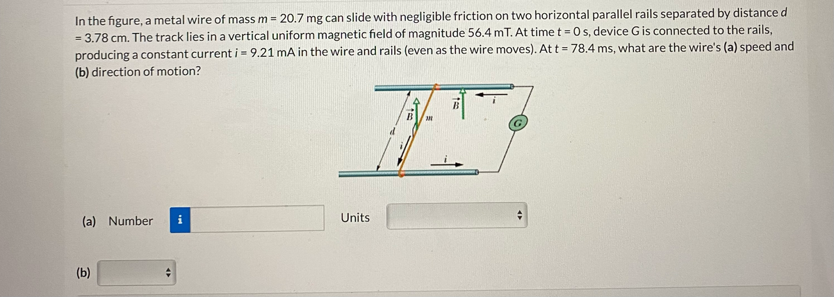 In the figure, a metal wire of mass m = 20.7 mg can slide with negligible friction on two horizontal parallel rails separated by distance d
= 3.78 cm. The track lies in a vertical uniform magnetic field of magnitude 56.4 mT. At time t = 0 s, device G is connected to the rails,
producing a constant current i = 9.21 mA in the wire and rails (even as the wire moves). At t = 78.4 ms, what are the wire's (a) speed and
(b) direction of motion?
(a) Number
(b)
A
i
Jak
Units
B
B
A