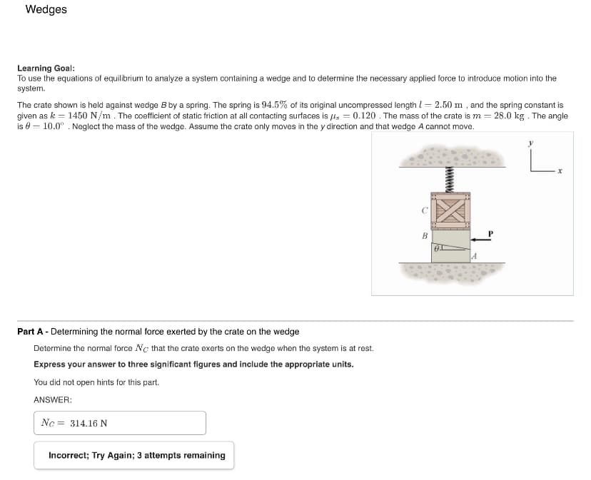 Wedges
Learning Goal:
To use the equations of equilibrium to analyze a system containing a wedge and to determine the necessary applied force to introduce motion into the
system.
The crate shown is held against wedge B by a spring. The spring is 94.5% of its original uncompressed length = 2.50 m, and the spring constant is
given as k = 1450 N/m. The coefficient of static friction at all contacting surfaces is 0.120. The mass of the crate is m = 28.0 kg. The angle
is - 10.0°. Neglect the mass of the wedge. Assume the crate only moves in the y direction and that wedge A cannot move.
Part A - Determining the normal force exerted by the crate on the wedge
Determine the normal force Nc that the crate exerts on the wedge when the system is at rest.
Express your answer to three significant figures and include the appropriate units.
You did not open hints for this part.
ANSWER:
No:
= 314.16 N
Incorrect; Try Again; 3 attempts remaining
B
y