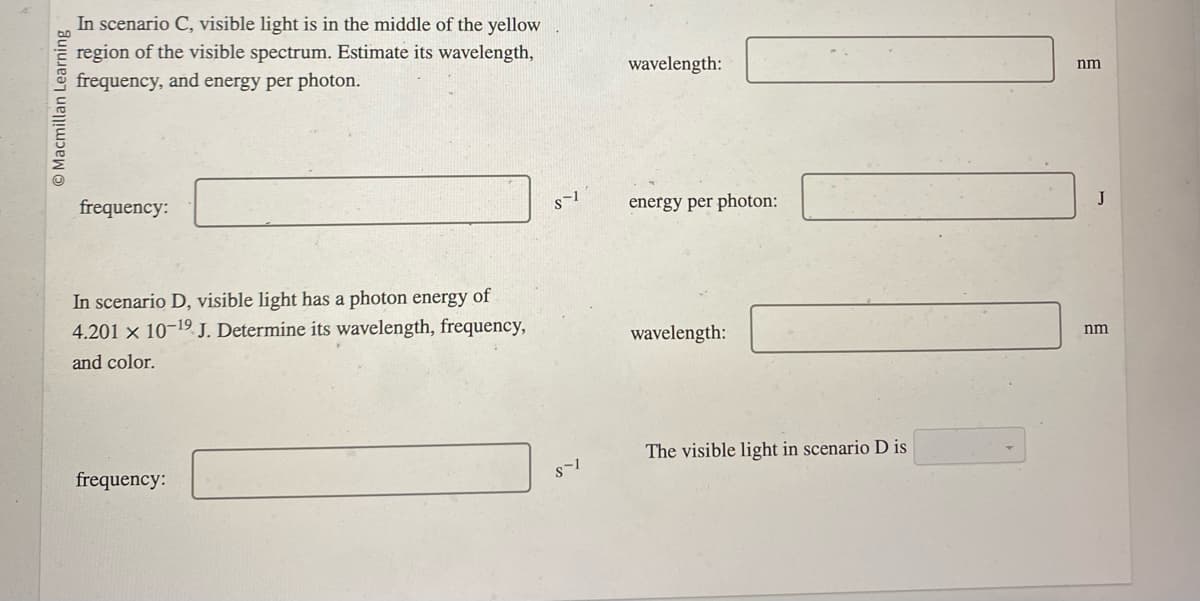 Macmillan Learning
In scenario C, visible light is in the middle of the yellow
region of the visible spectrum. Estimate its wavelength,
frequency, and energy per photon.
frequency:
In scenario D, visible light has a photon energy of
4.201 x 10-1⁹ J. Determine its wavelength, frequency,
and color.
frequency:
S-1
S-1
wavelength:
energy per photon:
wavelength:
The visible light in scenario D is
nm
J
nm