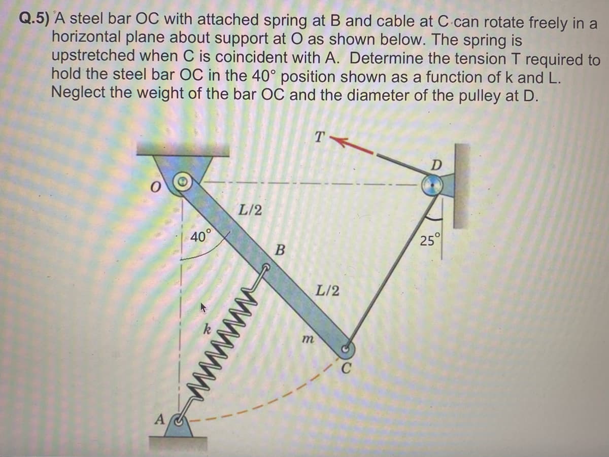 Q.5) A steel bar OC with attached spring at B and cable at C can rotate freely in a
horizontal plane about support at O as shown below. The spring is
upstretched when C is coincident with A. Determine the tension T required to
hold the steel bar OC in the 40° position shown as a function of k and L.
Neglect the weight of the bar OC and the diameter of the pulley at D.
40°
L/2
B
m
T
L/2
25°