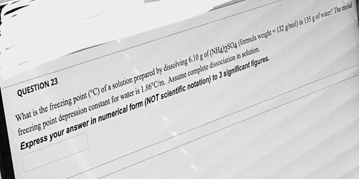 QUESTION 23
What is the freezing point (°C) of a solution prepared by dissolving 6.10 g of (NH4)2SO4 (formula weight = 132 g/mol) in 135 g of water? The molal
freezing point depression constant for water is 1.86°C/m. Assume complete dissociation in solution.
Express your answer in numerical form (NOT scientific notation) to 3 significant figures.