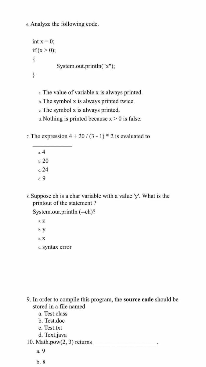 6. Analyze the following code.
int x = 0;
if (x > 0);
{
System.out.println("x");
}
a. The value of variable x is always printed.
b. The symbol x is always printed twice.
c. The symbol x is always printed.
d. Nothing is printed because x > 0 is false.
7. The expression 4 + 20/ (3 - 1) * 2 is evaluated to
a. 4
ь. 20
c. 24
d. 9
8. Suppose ch is a char variable with a value 'y'. What is the
printout of the statement ?
System.our.println (--ch)?
а. Z
b. у
с. Х
d. syntax error
9. In order to compile this program, the source code should be
stored in a file named
a. Test.class
b. Test.doc
c. Test.txt
d. Text.java
10. Math.pow(2, 3) returns
а. 9
b. 8
