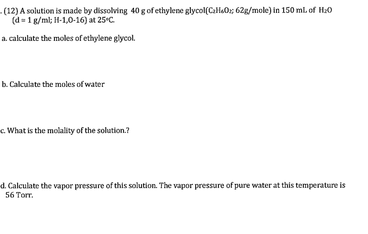 (12) A solution is made by dissolving 40 g of ethylene glycol(C2H6O2; 62g/mole) in 150 mL of H20
(d = 1 g/ml; H-1,0-16) at 25°C.
a. calculate the moles of ethylene glycol.
b. Calculate the moles of water
c. What is the molality of the solution.?
d. Calculate the vapor pressure of this solution. The vapor pressure of pure water at this temperature is
56 Torr.
