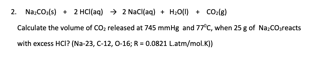 2. NazCO3(s) + 2 HCl(aq) → 2 NaCl(aq) + H20(1) + CO2(g)
Calculate the volume of CO2 released at 745 mmHg and 770C, when 25 g of Na2CO3reacts
with excess HCI? (Na-23, C-12, 0-16; R = 0.0821 L.atm/mol.K))
