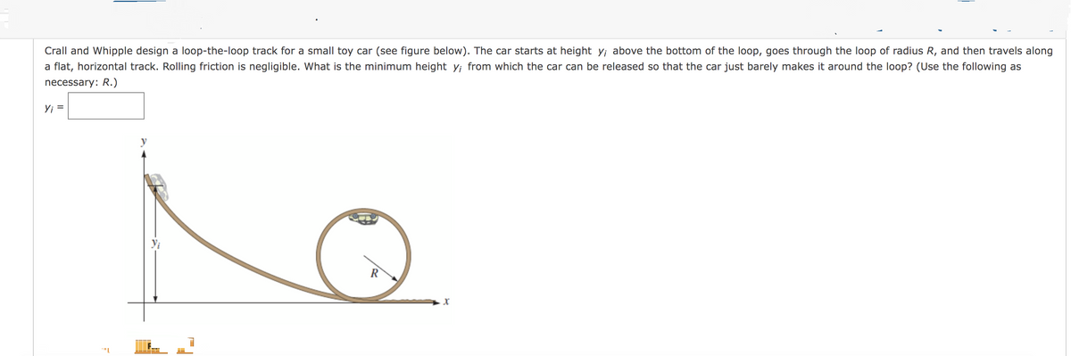 Crall and Whipple design a loop-the-loop track for a small toy car (see figure below). The car starts at height y; above the bottom of the loop, goes through the loop of radius R, and then travels along
a flat, horizontal track. Rolling friction is negligible. What is the minimum height y; from which the car can be released so that the car just barely makes it around the loop? (Use the following as
necessary: R.)
Yi =
y
R
X