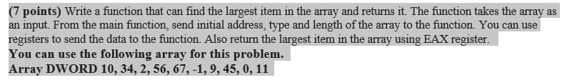 (7 points) Write a function that can find the largest item in the array and returns it. The function takes the array as
an input. From the main function, send initial address, type and length of the array to the function. You can use
registers to send the data to the function. Also return the largest item in the array using EAX register.
You can use the following array for this problem.
Array DWORD 10, 34, 2, 56, 67, -1, 9, 45, 0, 11