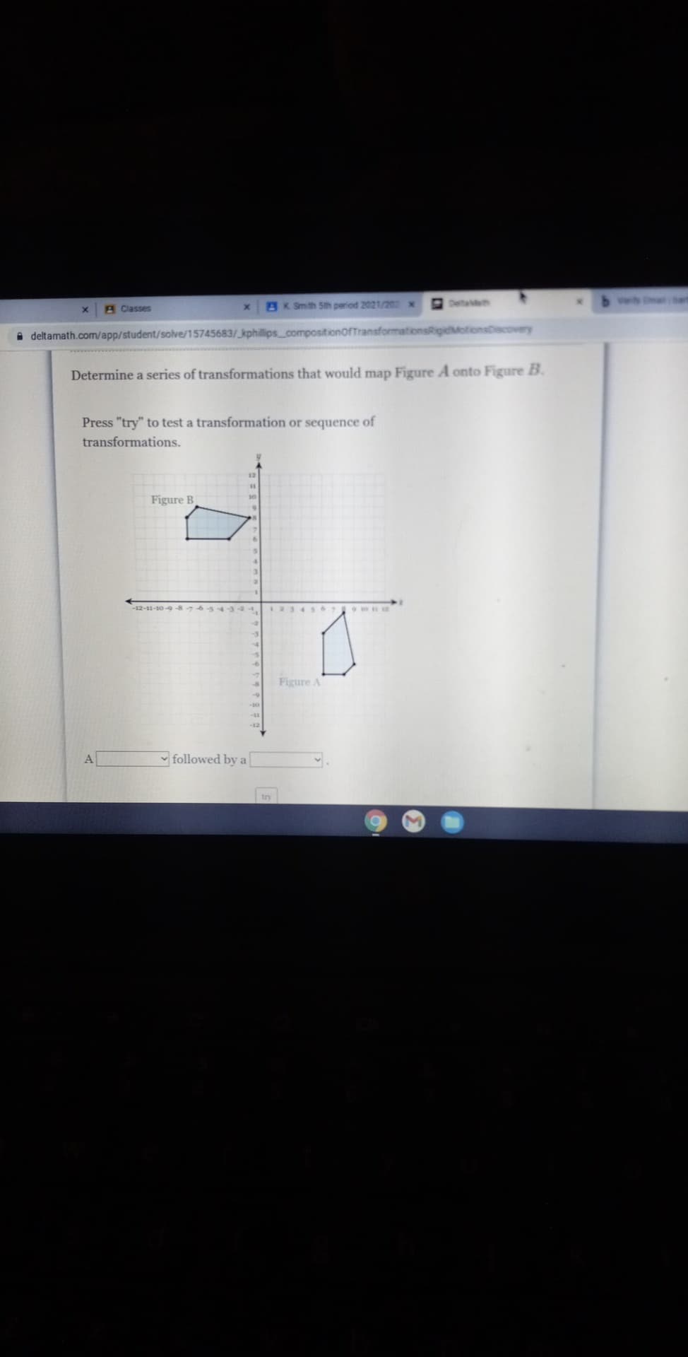 3K Smth Sth peried 2021/20X
E Deta
A Classes
A deltamath.com/app/student/solve/15745683/ kphillips compositionoffransformationsRigidMotionsDiscovery
Determine a series of transformations that would map Figure A onto Figure B.
Press "try" to test a transformation or sequence of
transformations.
Figure B
-12-11-10-9-8-7654344,
Figure A
-12
A
- followed by a
try
