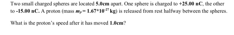 Two small charged spheres are located 5.0cm apart. One sphere is charged to +25.00 nC, the other
to -15.00 nC. A proton (mass mp= 1.67*10-27 kg) is released from rest halfway between the spheres.
What is the proton's speed after it has moved 1.0cm?