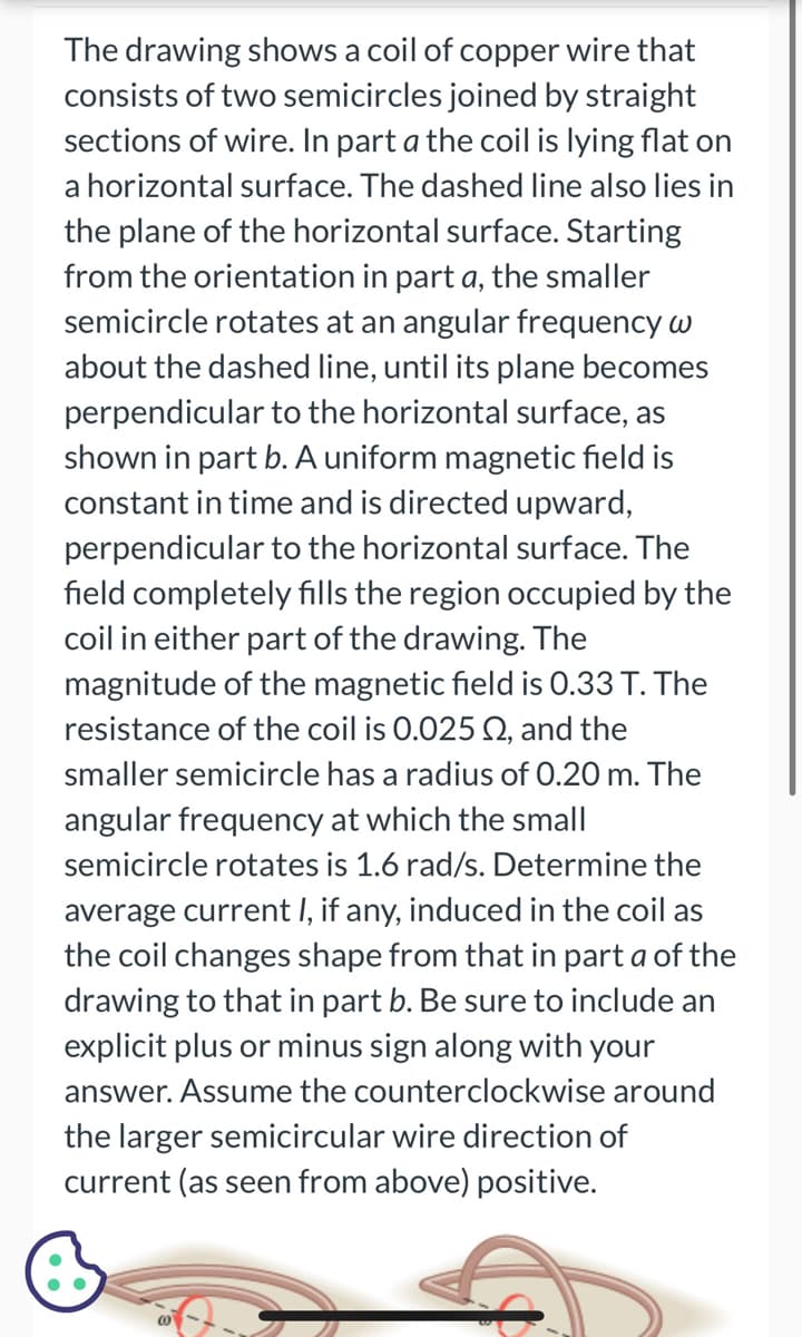 The drawing shows a coil of copper wire that
consists of two semicircles joined by straight
sections of wire. In part a the coil is lying flat on
a horizontal surface. The dashed line also lies in
the plane of the horizontal surface. Starting
from the orientation in part a, the smaller
semicircle rotates at an angular frequency w
about the dashed line, until its plane becomes
perpendicular to the horizontal surface, as
shown in part b. A uniform magnetic field is
constant in time and is directed upward,
perpendicular to the horizontal surface. The
field completely fills the region occupied by the
coil in either part of the drawing. The
magnitude of the magnetic field is 0.33 T. The
resistance of the coil is 0.025 02, and the
smaller semicircle has a radius of 0.20 m. The
angular frequency at which the small
semicircle rotates is 1.6 rad/s. Determine the
average current I, if any, induced in the coil as
the coil changes shape from that in part a of the
drawing to that in part b. Be sure to include an
explicit plus or minus sign along with your
answer. Assume the counterclockwise around
the larger semicircular wire direction of
current (as seen from above) positive.
(0)