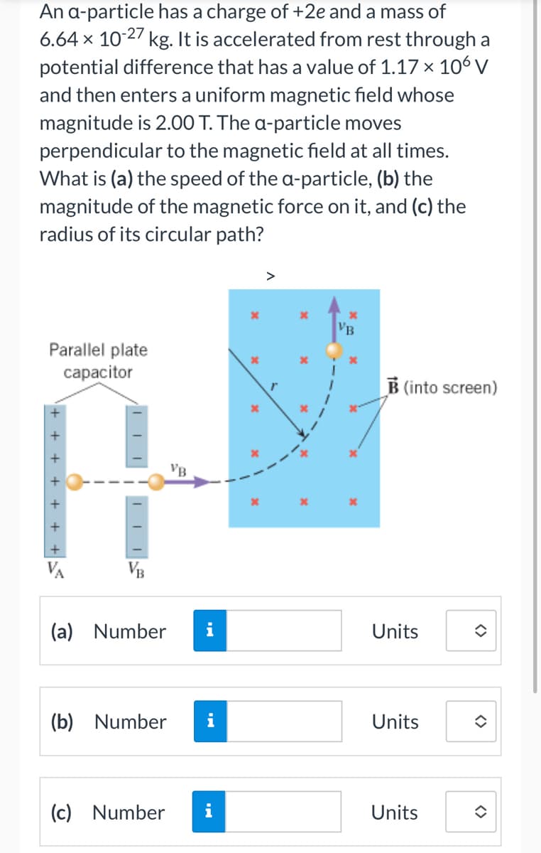 An a-particle has a charge of +2e and a mass of
6.64 x 10-27 kg. It is accelerated from rest through a
potential difference that has a value of 1.17 x 106 V
and then enters a uniform magnetic field whose
magnitude is 2.00 T. The a-particle moves
perpendicular to the magnetic field at all times.
What is (a) the speed of the a-particle, (b) the
magnitude of the magnetic force on it, and (c) the
radius of its circular path?
Parallel plate
capacitor
-+
VB
(a) Number
(b) Number
(c) Number
VB
VB
*
B (into screen)
Units
Units
Units
<>
<>
î