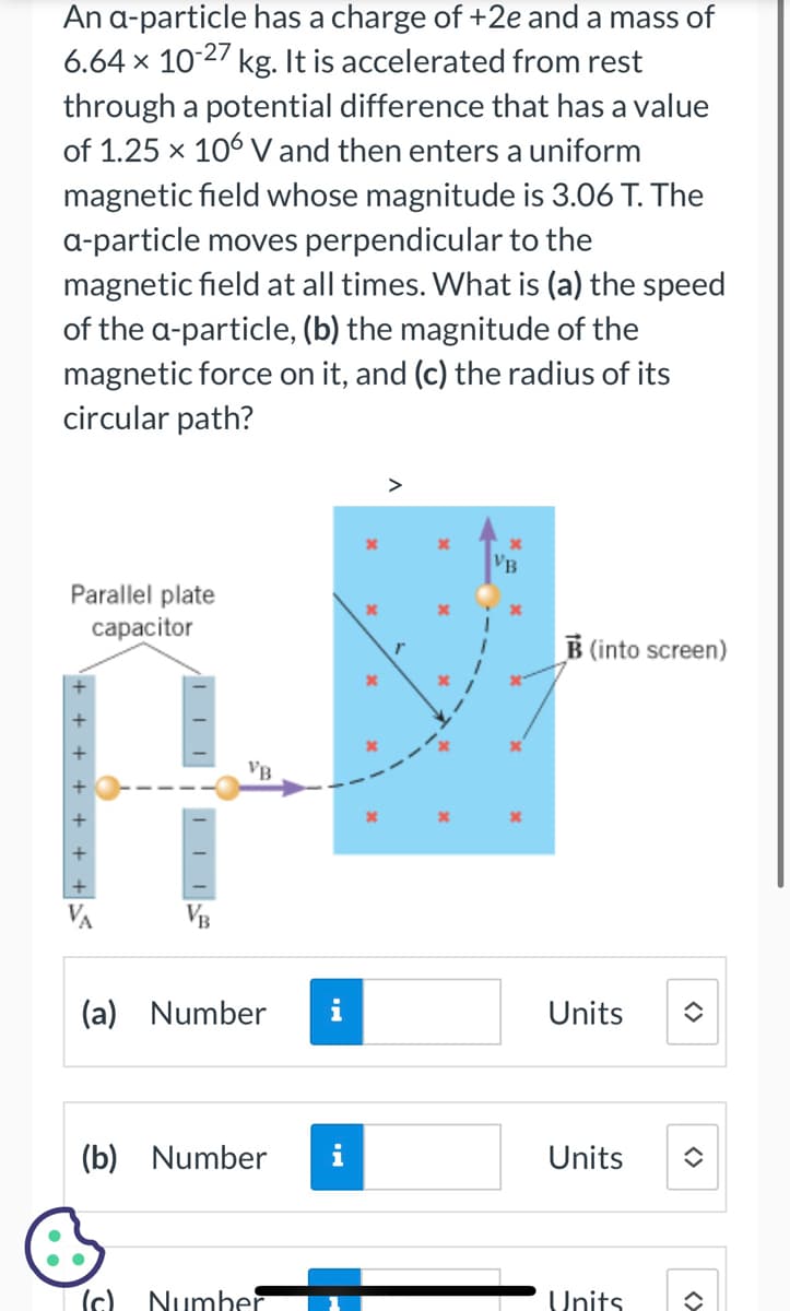 An a-particle has a charge of +2e and a mass of
6.64 × 10-27 kg. It is accelerated from rest
through a potential difference that has a value
of 1.25 x 106 V and then enters a uniform
magnetic field whose magnitude is 3.06 T. The
a-particle moves perpendicular to the
magnetic field at all times. What is (a) the speed
of the a-particle, (b) the magnitude of the
magnetic force on it, and (c) the radius of its
circular path?
Parallel plate
capacitor
+++++
VA
VB
VB
(a) Number
(c)
(b) Number
Number
x
B (into screen)
Units
Units
Units
<>
î
<>