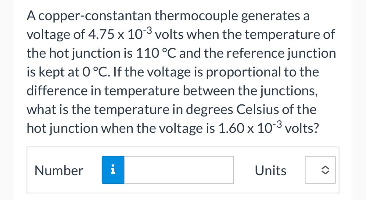 A copper-constantan thermocouple generates a
voltage of 4.75 x 10-3 volts when the temperature of
the hot junction is 110 °C and the reference junction
is kept at 0 °C. If the voltage is proportional to the
difference in temperature between the junctions,
what is the temperature in degrees Celsius of the
hot junction when the voltage is 1.60 x 10-³ volts?
Number
i
Units
↑