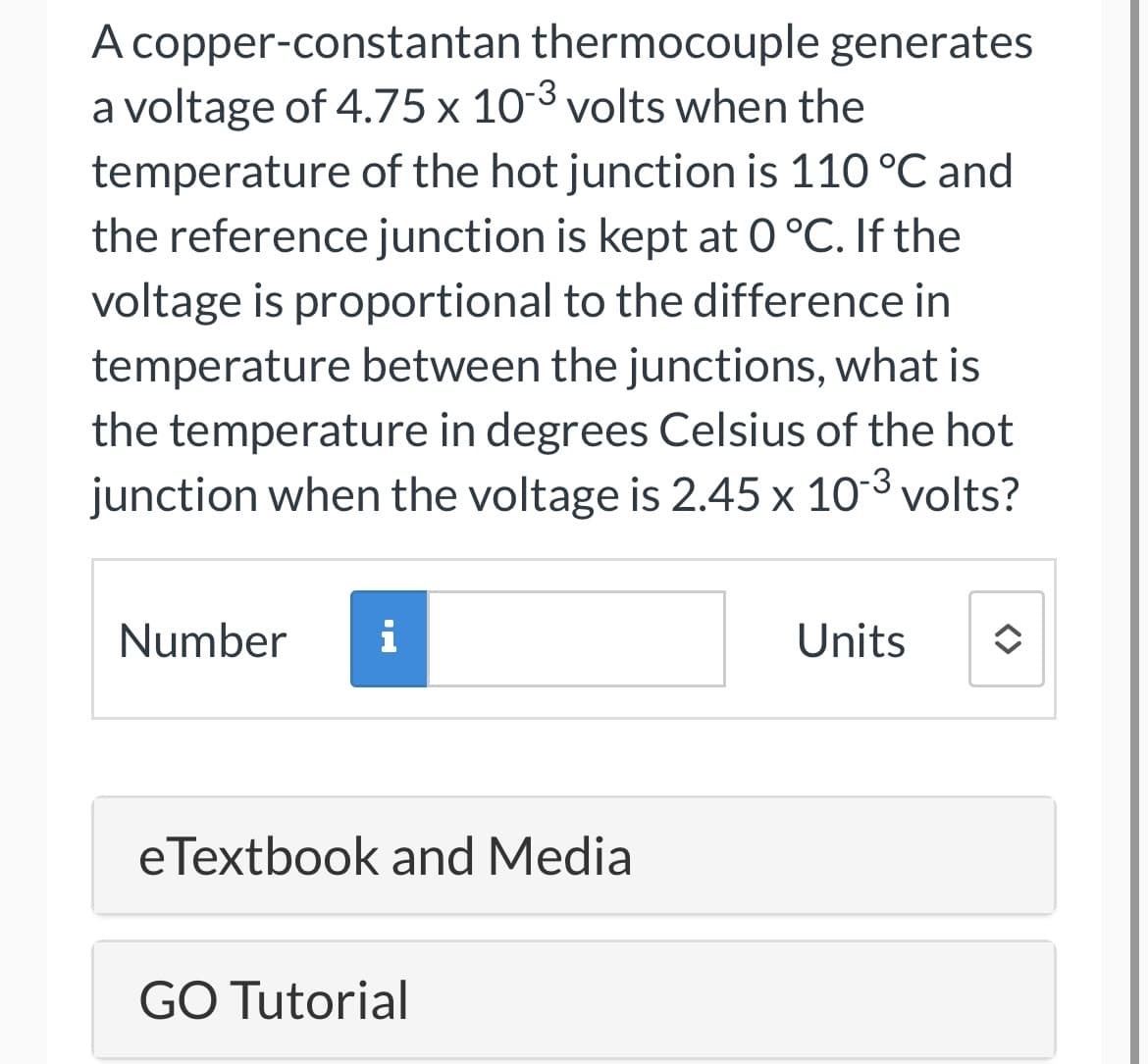 A copper-constantan thermocouple generates
a voltage of 4.75 x 10-3 volts when the
temperature of the hot junction is 110 °C and
the reference junction is kept at 0 °C. If the
voltage is proportional to the difference in
temperature between the junctions, what is
the temperature in degrees Celsius of the hot
junction when the voltage is 2.45 x 10-³ volts?
Number i
eTextbook and Media
GO Tutorial
Units
✪