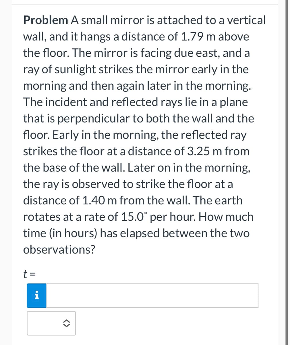 Problem A small mirror is attached to a vertical
wall, and it hangs a distance of 1.79 m above
the floor. The mirror is facing due east, and a
ray of sunlight strikes the mirror early in the
morning and then again later in the morning.
The incident and reflected rays lie in a plane
that is perpendicular to both the wall and the
floor. Early in the morning, the reflected ray
strikes the floor at a distance of 3.25 m from
the base of the wall. Later on in the morning,
the ray is observed to strike the floor at a
distance of 1.40 m from the wall. The earth
rotates at a rate of 15.0° per hour. How much
time (in hours) has elapsed between the two
observations?
t =
i